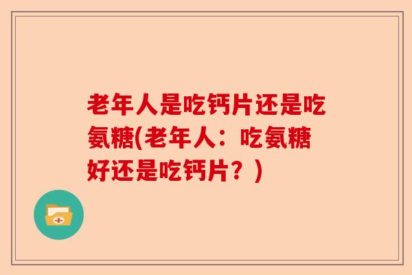 老年人是吃钙片还是吃氨糖(老年人：吃氨糖好还是吃钙片？)
