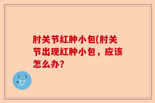 肘关节红肿小包(肘关节出现红肿小包，应该怎么办？