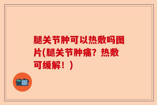 腿关节肿可以热敷吗图片(腿关节肿痛?热敷可缓解!) 腿关节肿可以热敷吗图片(腿关节肿痛?热敷可缓解!)