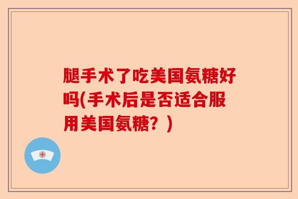 腿手术了吃美国氨糖好吗(手术后是否适合服用美国氨糖？)