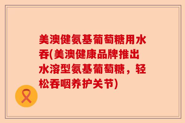 美澳健氨基葡萄糖用水吞(美澳健康品牌推出水溶型氨基葡萄糖，轻松吞咽养护关节)