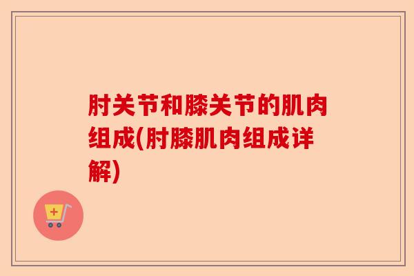 肘关节和膝关节的肌肉组成(肘膝肌肉组成详解)