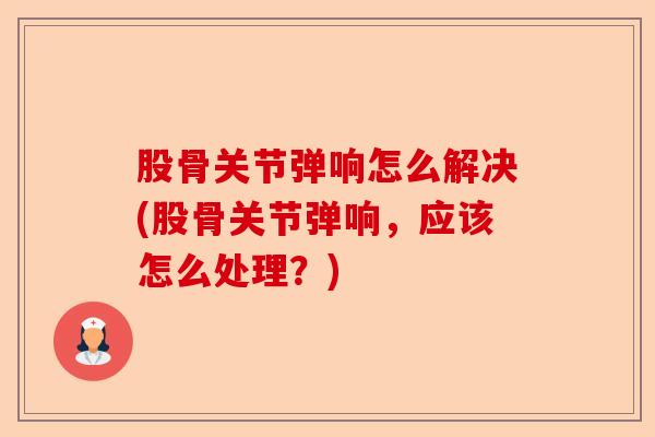 股骨关节弹响怎么解决(股骨关节弹响，应该怎么处理？)