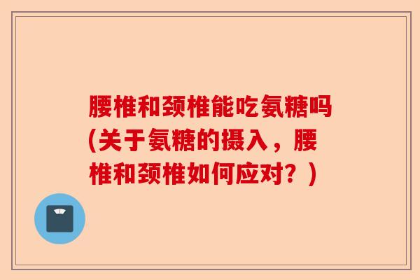腰椎和颈椎能吃氨糖吗(关于氨糖的摄入，腰椎和颈椎如何应对？)