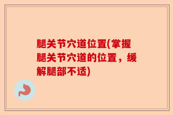 腿关节穴道位置(掌握腿关节穴道的位置，缓解腿部不适)