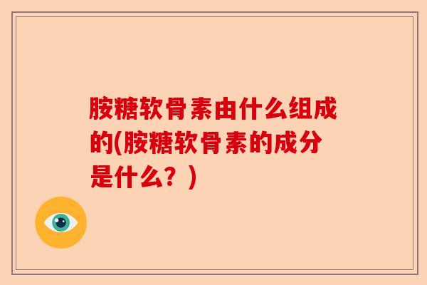 胺糖软骨素由什么组成的(胺糖软骨素的成分是什么？)