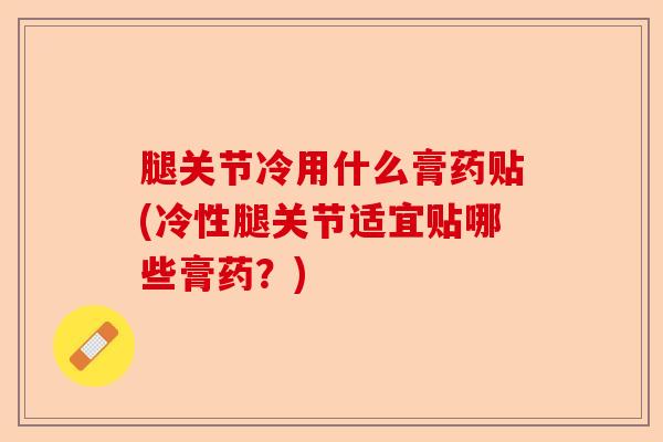 腿关节冷用什么膏药贴(冷性腿关节适宜贴哪些膏药?) 腿关节冷用什么膏药贴(冷性腿关节适宜贴哪些膏药?)
