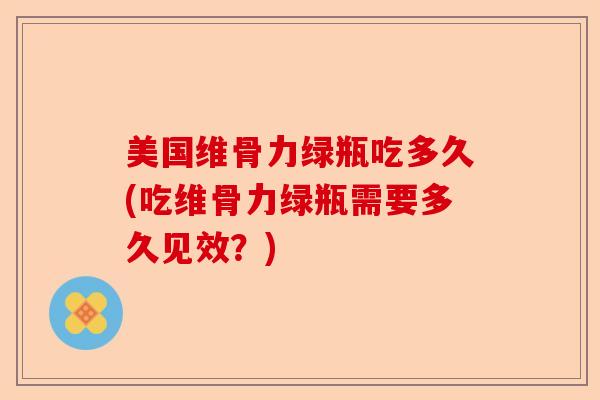 美国维骨力绿瓶吃多久(吃维骨力绿瓶需要多久见效？)