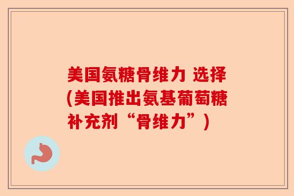 美国氨糖骨维力 选择(美国推出氨基葡萄糖补充剂“骨维力”)