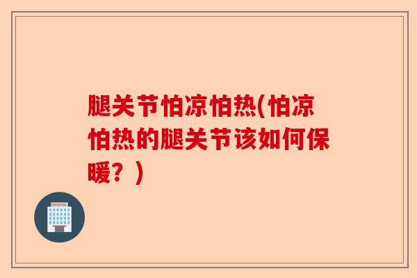 腿关节怕凉怕热(怕凉怕热的腿关节该如何保暖？)