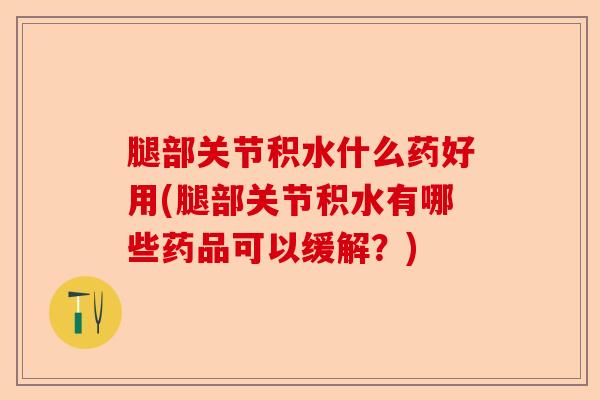 腿部关节积水什么药好用(腿部关节积水有哪些药品可以缓解？)