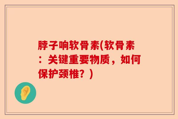 脖子响软骨素(软骨素：关键重要物质，如何保护颈椎？)