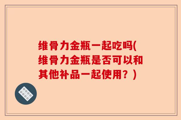 维骨力金瓶一起吃吗(维骨力金瓶是否可以和其他补品一起使用？)