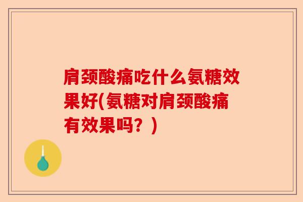 肩颈酸痛吃什么氨糖效果好(氨糖对肩颈酸痛有效果吗？)