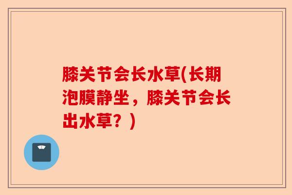 膝关节会长水草(长期泡膜静坐，膝关节会长出水草？)