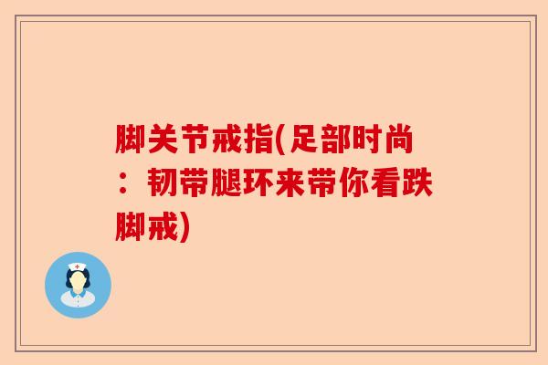脚关节戒指(足部时尚:韧带腿环来带你看跌脚戒) 脚关节戒指(足部时尚:韧带腿环来带你看跌脚戒)
