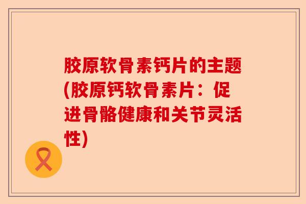 胶原软骨素钙片的主题(胶原钙软骨素片:促进骨骼健康和关节灵活性) 胶原软骨素钙片的主题(胶原钙软骨素片:促进骨骼健康和关节灵活性)