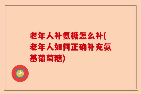 老年人补氨糖怎么补(老年人如何正确补充氨基葡萄糖)