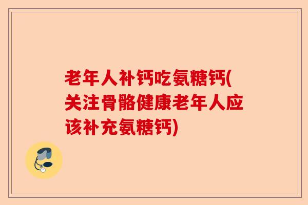 老年人补钙吃氨糖钙(关注骨骼健康老年人应该补充氨糖钙)