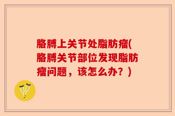 胳膊上关节处脂肪瘤(胳膊关节部位发现脂肪瘤问题，该怎么办？)