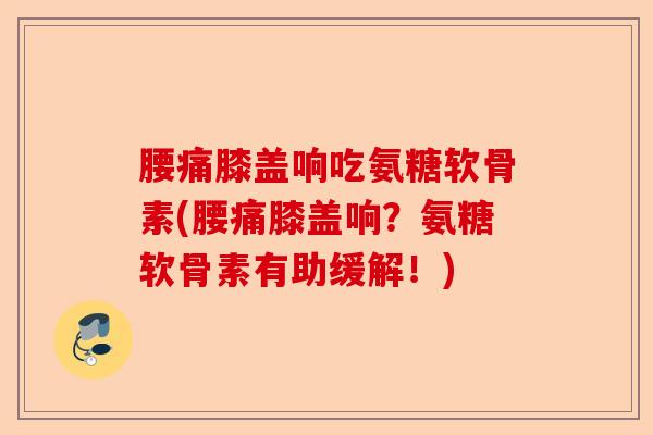 腰痛膝盖响吃氨糖软骨素(腰痛膝盖响？氨糖软骨素有助缓解！)