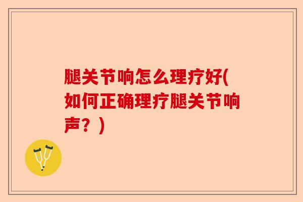 腿关节响怎么理疗好(如何正确理疗腿关节响声？)