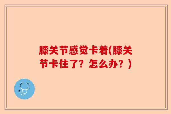 膝关节感觉卡着(膝关节卡住了？怎么办？)