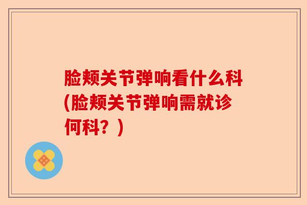 脸颊关节弹响看什么科(脸颊关节弹响需就诊何科？)