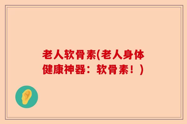 老人软骨素(老人身体健康神器：软骨素！)