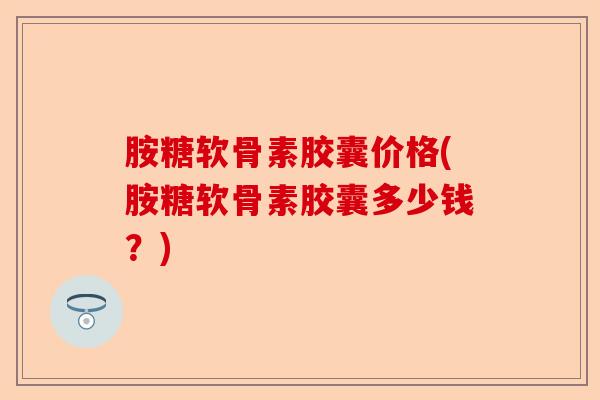 胺糖软骨素胶囊价格(胺糖软骨素胶囊多少钱？)