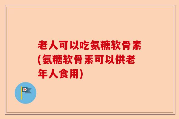 老人可以吃氨糖软骨素(氨糖软骨素可以供老年人食用)