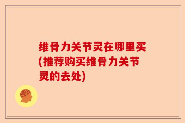 维骨力关节灵在哪里买(推荐购买维骨力关节灵的去处)