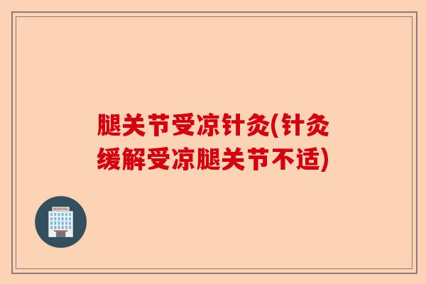 腿关节受凉针灸(针灸缓解受凉腿关节不适)