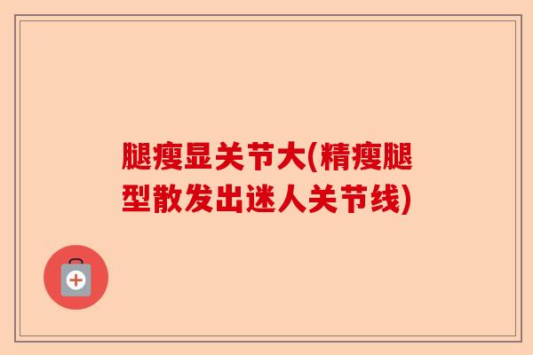 腿瘦显关节大(精瘦腿型散发出迷人关节线)