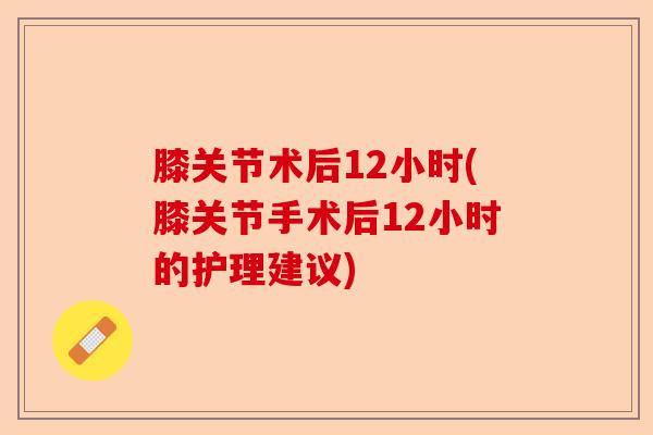 膝关节术后12小时(膝关节手术后12小时的护理建议)
