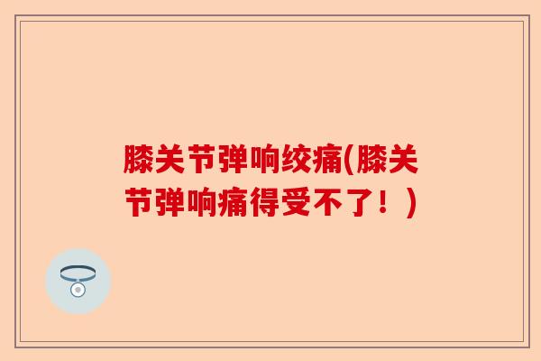 膝关节弹响绞痛(膝关节弹响痛得受不了！)