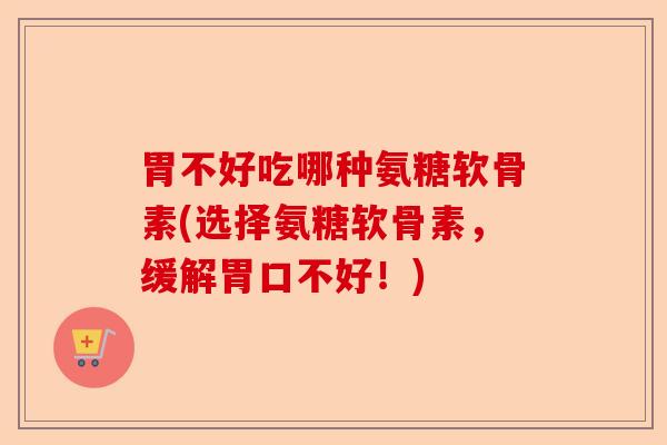 胃不好吃哪种氨糖软骨素(选择氨糖软骨素,缓解胃口不好!) 胃不好吃哪种氨糖软骨素(选择氨糖软骨素,缓解胃口不好!)