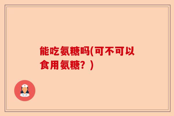 能吃氨糖吗(可不可以食用氨糖？)