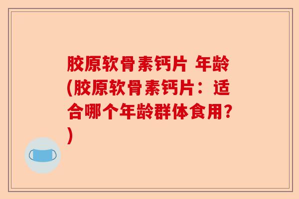 胶原软骨素钙片 年龄(胶原软骨素钙片：适合哪个年龄群体食用？)