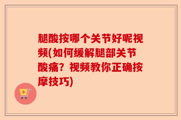 腿酸按哪个关节好呢视频(如何缓解腿部关节酸痛？视频教你正确按摩技巧)