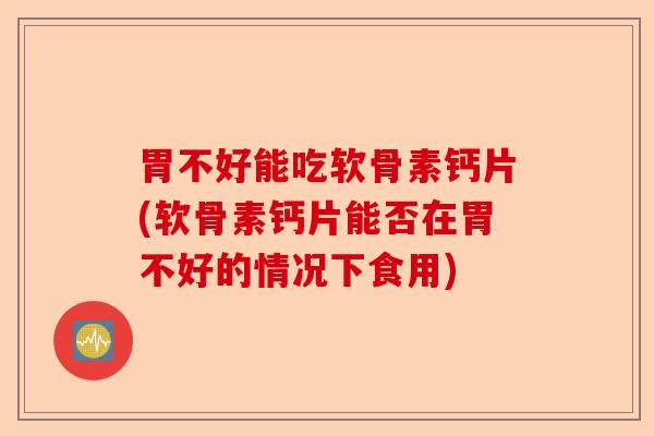 胃不好能吃软骨素钙片(软骨素钙片能否在胃不好的情况下食用)