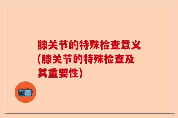 膝关节的特殊检查意义(膝关节的特殊检查及其重要性)