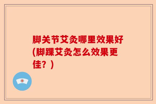 脚关节艾灸哪里效果好(脚踝艾灸怎么效果更佳？)