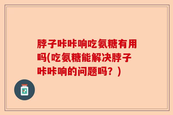 脖子咔咔响吃氨糖有用吗(吃氨糖能解决脖子咔咔响的问题吗？)