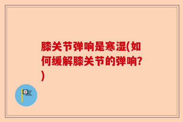 膝关节弹响是寒湿(如何缓解膝关节的弹响?) 膝关节弹响是寒湿(如何缓解膝关节的弹响?)