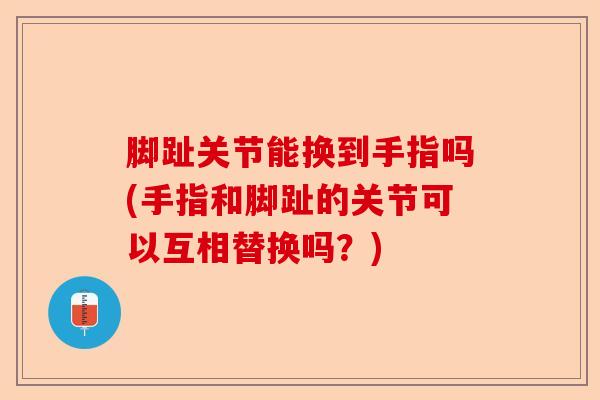 脚趾关节能换到手指吗(手指和脚趾的关节可以互相替换吗？)