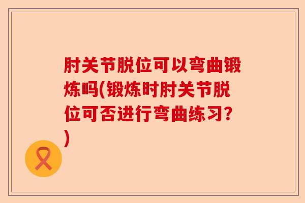 肘关节脱位可以弯曲锻炼吗(锻炼时肘关节脱位可否进行弯曲练习？)