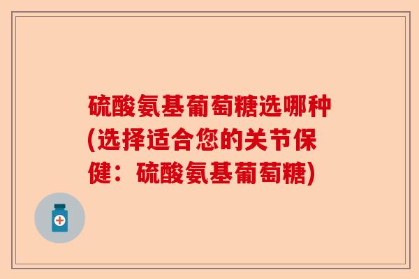 硫酸氨基葡萄糖选哪种(选择适合您的关节保健：硫酸氨基葡萄糖)