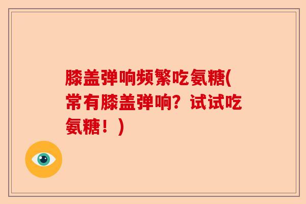 膝盖弹响频繁吃氨糖(常有膝盖弹响？试试吃氨糖！)