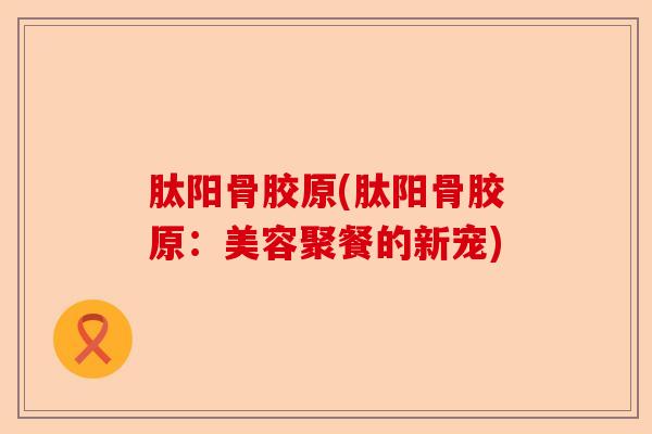 肽阳骨胶原(肽阳骨胶原:美容聚餐的新宠) 肽阳骨胶原(肽阳骨胶原:美容聚餐的新宠)